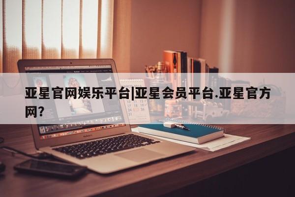 亚星会员注册亚星官网娱乐平台|亚星会员平台.亚星官方网？