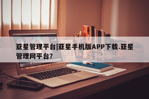 亚星会员注册亚星管理平台|亚星手机版APP下载.亚星管理网平台？