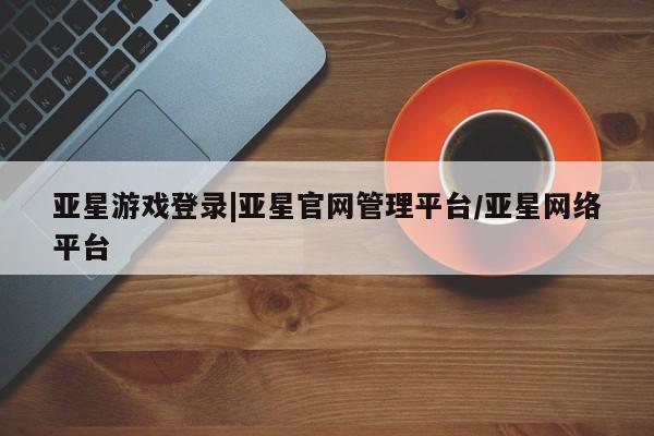 亚星会员注册亚星游戏登录|亚星官网管理平台/亚星网络平台