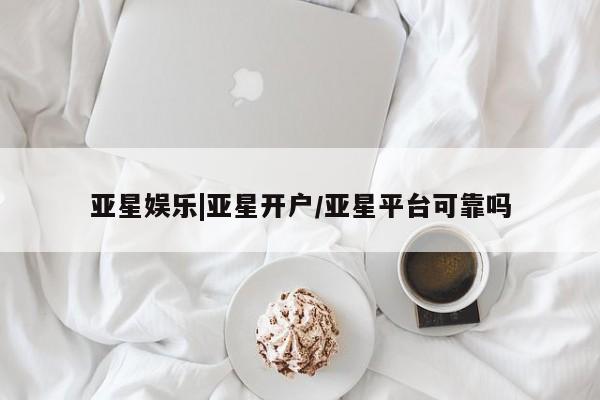 亚星会员注册亚星娱乐|亚星开户/亚星平台可靠吗