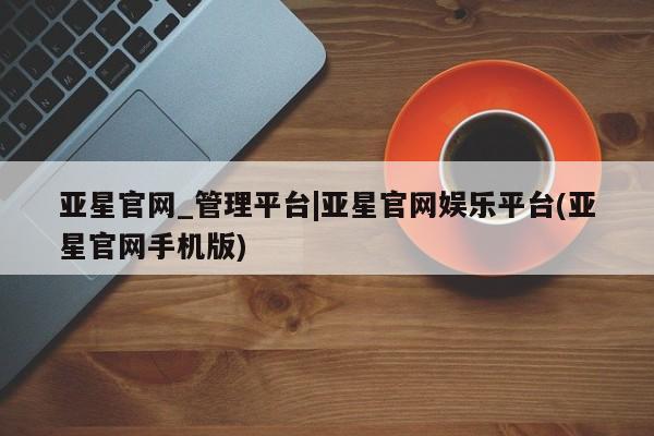 亚星会员注册亚星官网_管理平台|亚星官网娱乐平台(亚星官网手机版)