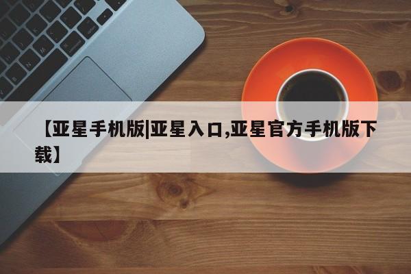 亚星会员注册【亚星手机版|亚星入口,亚星官方手机版下载】