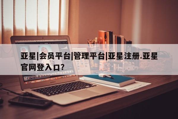 亚星会员注册亚星|会员平台|管理平台|亚星注册.亚星官网登入口？
