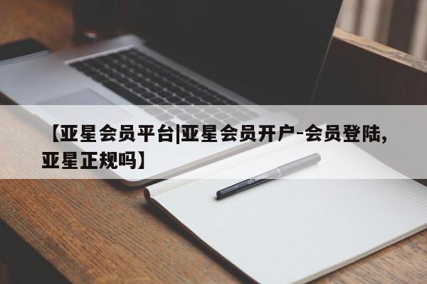 亚星会员注册【亚星会员平台|亚星会员开户-会员登陆,亚星正规吗】