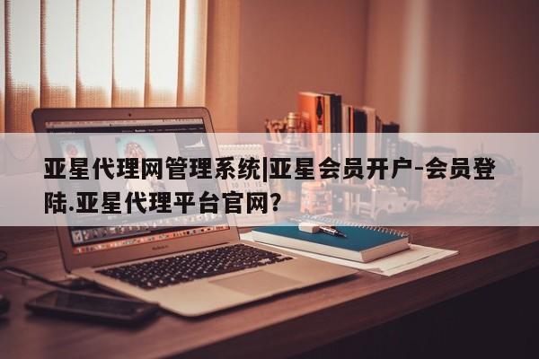 亚星会员注册亚星代理网管理系统|亚星会员开户-会员登陆.亚星代理平台官网？
