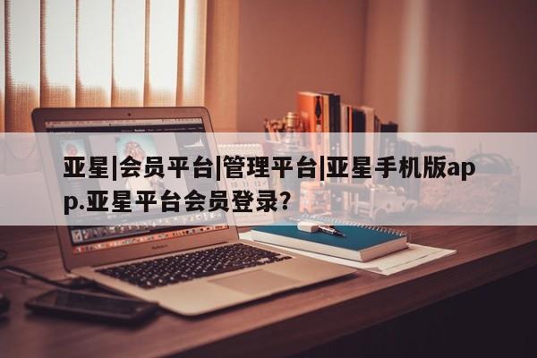 亚星会员注册亚星|会员平台|管理平台|亚星手机版app.亚星平台会员登录？