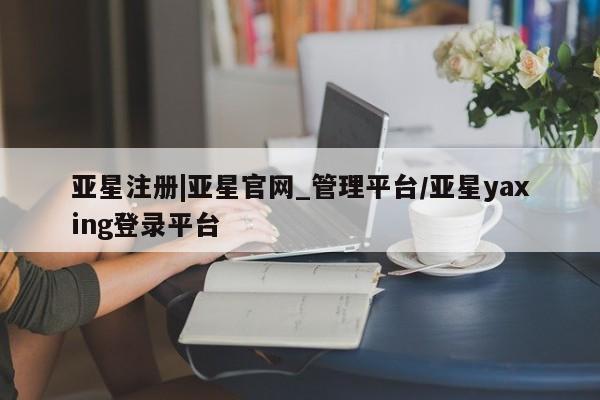 亚星会员注册亚星注册|亚星官网_管理平台/亚星yaxing登录平台