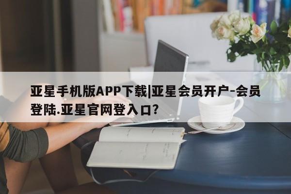 亚星会员注册亚星手机版APP下载|亚星会员开户-会员登陆.亚星官网登入口？