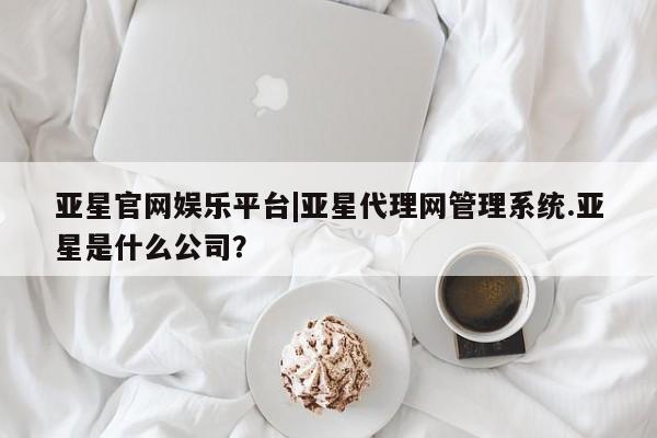亚星会员注册亚星官网娱乐平台|亚星代理网管理系统.亚星是什么公司？