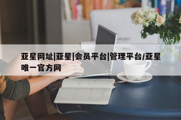 亚星会员注册亚星网址|亚星|会员平台|管理平台/亚星唯一官方网