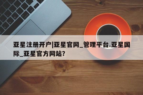 亚星会员注册亚星注册开户|亚星官网_管理平台.亚星国际_亚星官方网站？