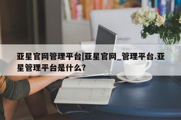 亚星会员注册亚星官网管理平台|亚星官网_管理平台.亚星管理平台是什么？