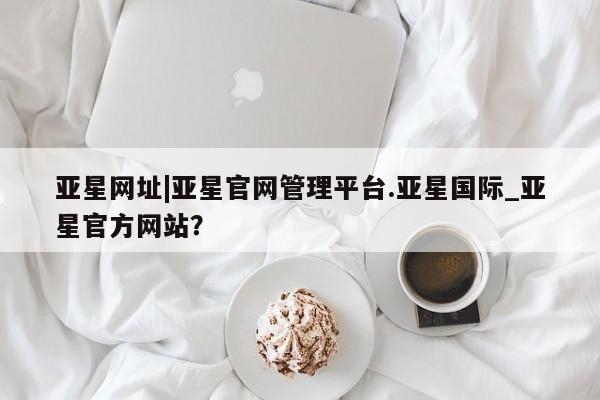 亚星会员注册亚星网址|亚星官网管理平台.亚星国际_亚星官方网站？