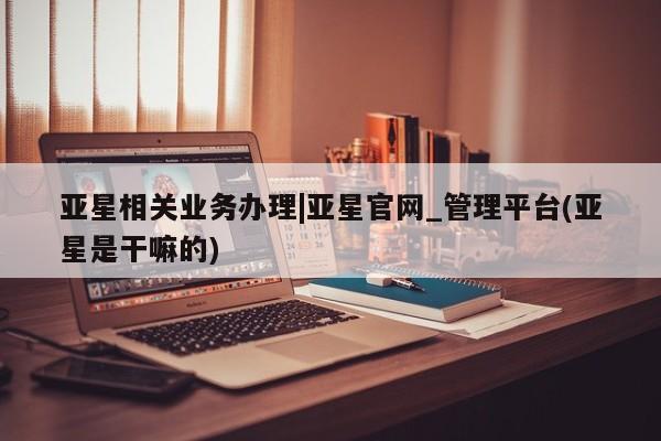 亚星会员注册亚星相关业务办理|亚星官网_管理平台(亚星是干嘛的)
