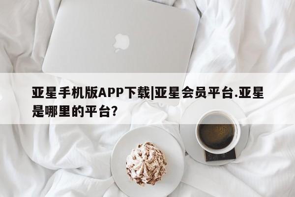 亚星会员注册亚星手机版APP下载|亚星会员平台.亚星是哪里的平台？