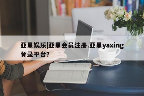 亚星会员注册亚星娱乐|亚星会员注册.亚星yaxing登录平台？