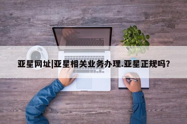 亚星会员注册亚星网址|亚星相关业务办理.亚星正规吗？