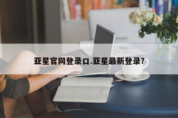 亚星会员注册亚星官网登录口.亚星最新登录？
