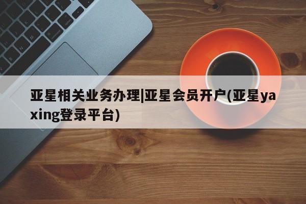 亚星会员注册亚星相关业务办理|亚星会员开户(亚星yaxing登录平台)