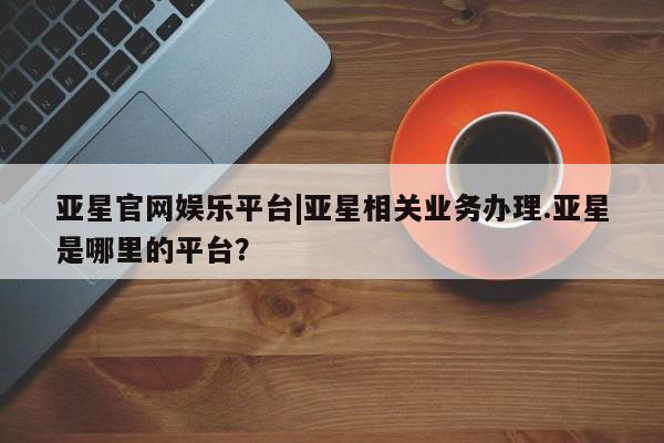 亚星会员注册亚星官网娱乐平台|亚星相关业务办理.亚星是哪里的平台？