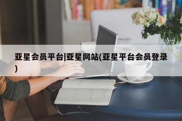 亚星会员注册亚星会员平台|亚星网站(亚星平台会员登录)