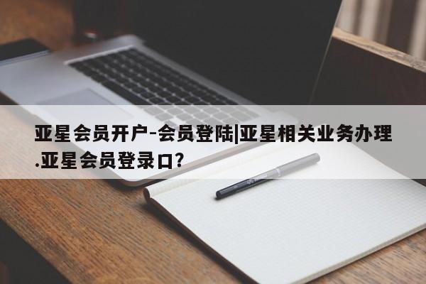 亚星会员注册亚星会员开户-会员登陆|亚星相关业务办理.亚星会员登录口？