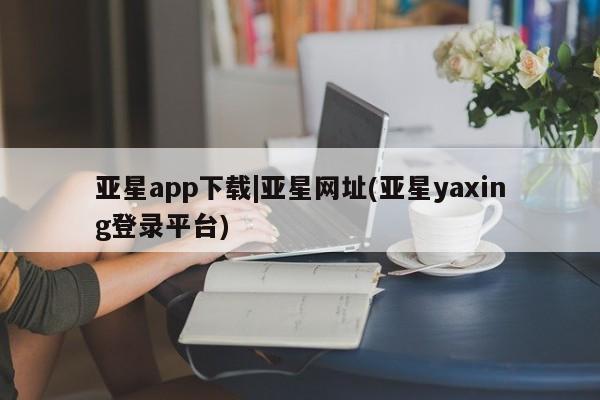 亚星会员注册亚星app下载|亚星网址(亚星yaxing登录平台)