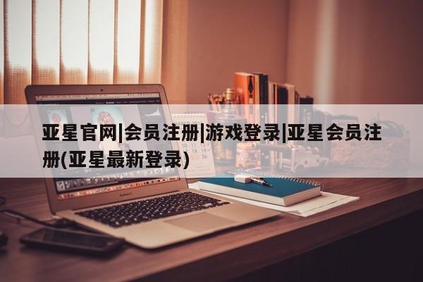 亚星会员注册亚星官网|会员注册|游戏登录|亚星会员注册(亚星最新登录)