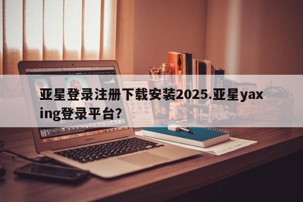亚星会员注册亚星登录注册下载安装2025.亚星yaxing登录平台？