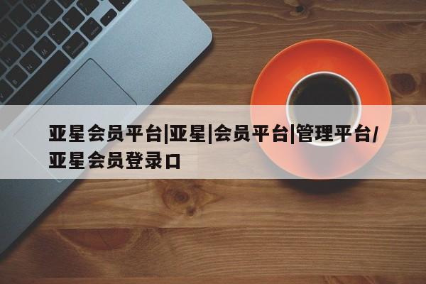 亚星会员注册亚星会员平台|亚星|会员平台|管理平台/亚星会员登录口