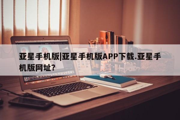 亚星会员注册亚星手机版|亚星手机版APP下载.亚星手机版网址？