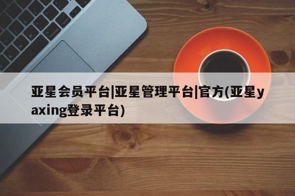 亚星会员注册亚星会员平台|亚星管理平台|官方(亚星yaxing登录平台)