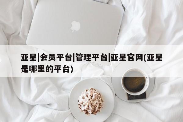 亚星会员注册亚星|会员平台|管理平台|亚星官网(亚星是哪里的平台)