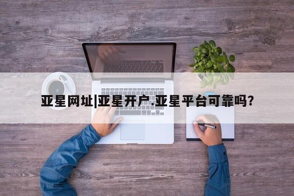 亚星会员注册亚星网址|亚星开户.亚星平台可靠吗？