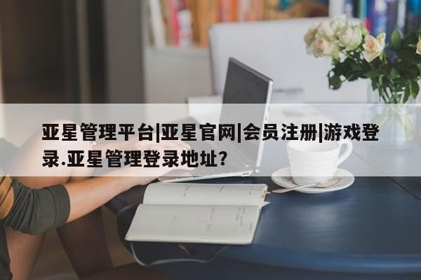 亚星会员注册亚星管理平台|亚星官网|会员注册|游戏登录.亚星管理登录地址？