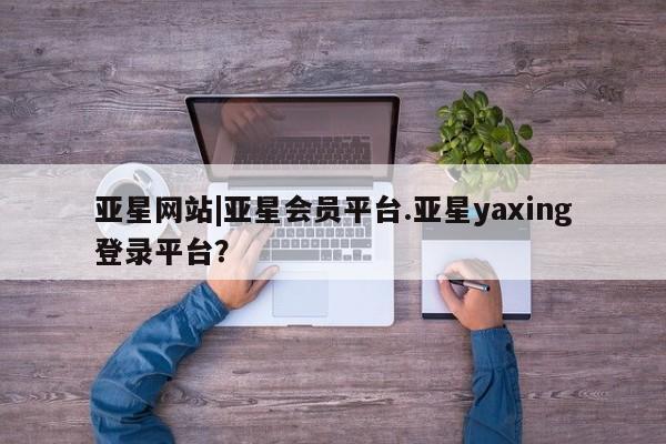 亚星会员注册亚星网站|亚星会员平台.亚星yaxing登录平台？