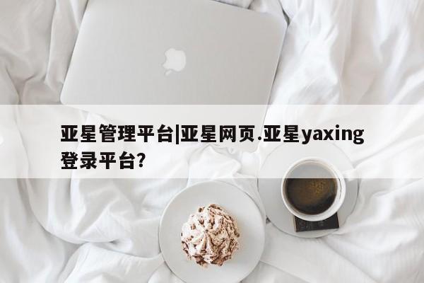 亚星会员注册亚星管理平台|亚星网页.亚星yaxing登录平台？