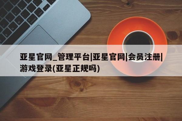 亚星会员注册亚星官网_管理平台|亚星官网|会员注册|游戏登录(亚星正规吗)