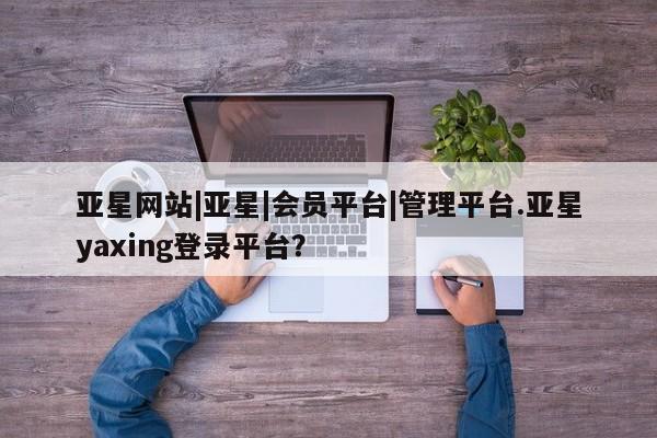 亚星会员注册亚星网站|亚星|会员平台|管理平台.亚星yaxing登录平台？