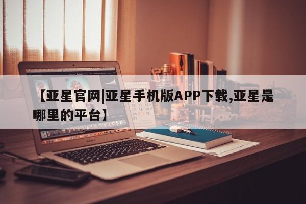 亚星会员注册【亚星官网|亚星手机版APP下载,亚星是哪里的平台】