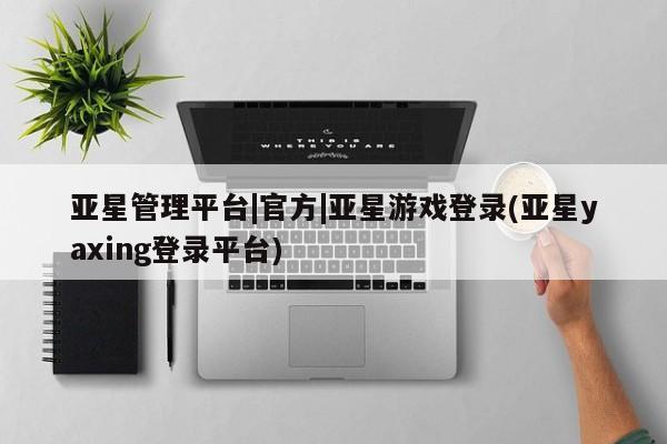 亚星会员注册亚星管理平台|官方|亚星游戏登录(亚星yaxing登录平台)