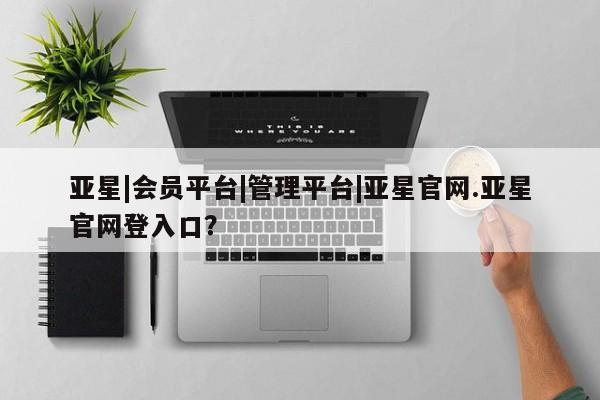 亚星会员注册亚星|会员平台|管理平台|亚星官网.亚星官网登入口？