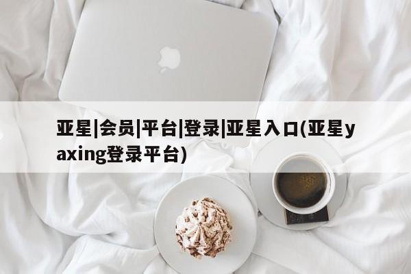 亚星会员注册亚星|会员|平台|登录|亚星入口(亚星yaxing登录平台)