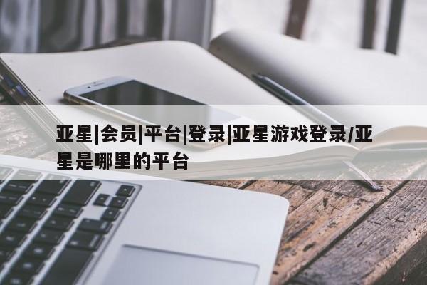 亚星会员注册亚星|会员|平台|登录|亚星游戏登录/亚星是哪里的平台