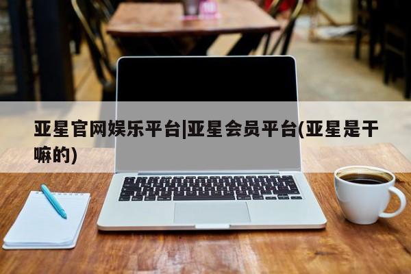 亚星会员注册亚星官网娱乐平台|亚星会员平台(亚星是干嘛的)