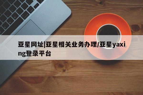 亚星会员注册亚星网址|亚星相关业务办理/亚星yaxing登录平台