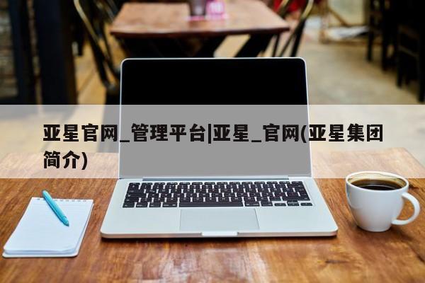 亚星会员注册亚星官网_管理平台|亚星_官网(亚星集团简介)
