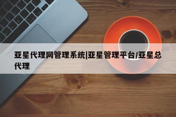 亚星会员注册亚星代理网管理系统|亚星管理平台/亚星总代理