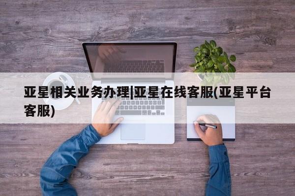 亚星会员注册亚星相关业务办理|亚星在线客服(亚星平台客服)