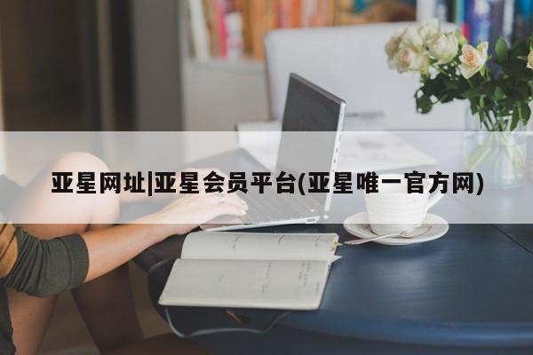亚星会员注册亚星网址|亚星会员平台(亚星唯一官方网)